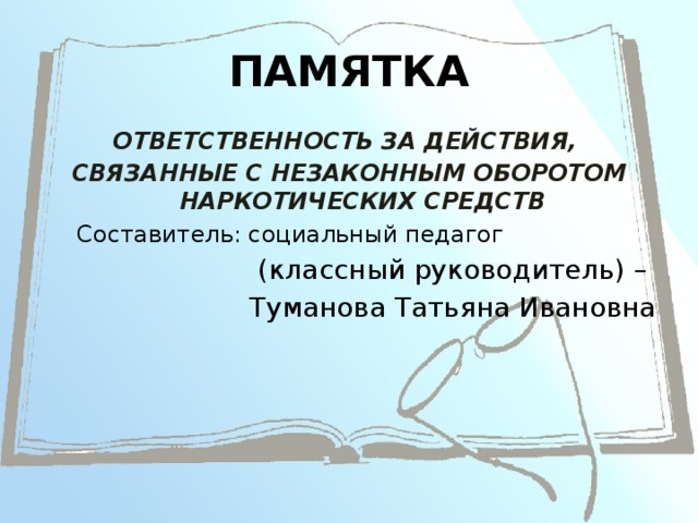 ПАМЯТКА ОТВЕТСТВЕННОСТЬ ЗА ДЕЙСТВИЯ, СВЯЗАННЫЕ С НЕЗАКОННЫМ ОБОРОТОМ НАРКОТИЧЕСКИХ СРЕДСТВ Составитель: социальный педагог (классный руководитель) – Туманова Татьяна Ивановна