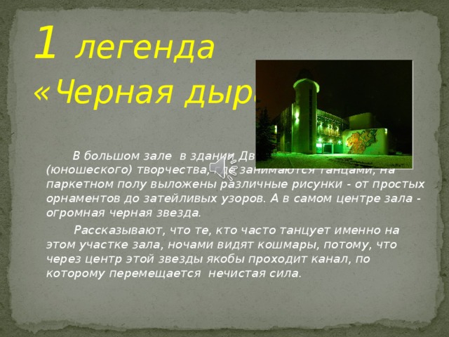 1 легенда  « Ч ерная дыра»  В большом зале в здании Дворца детского (юношеского) творчества, где занимаются танцами, на паркетном полу выложены различные рисунки - от простых орнаментов до затейливых узоров. А в самом центре зала - огромная черная звезда.  Рассказывают, что те, кто часто танцует именно на этом участке зала, ночами видят кошмары, потому, что через центр этой звезды якобы проходит канал, по которому перемещается нечистая сила.