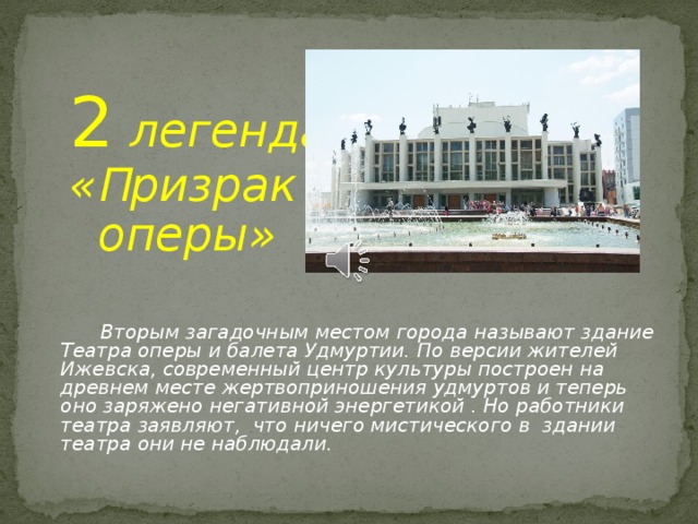 2  легенда  « П ризрак  оперы»    Вторым загадочным местом города называют здание Театра оперы и балета Удмуртии. По версии жителей Ижевска, современный центр культуры построен на древнем месте жертвоприношения удмуртов и теперь оно заряжено негативной энергетикой . Но работники театра заявляют, что ничего мистического в здании театра они не наблюдали.