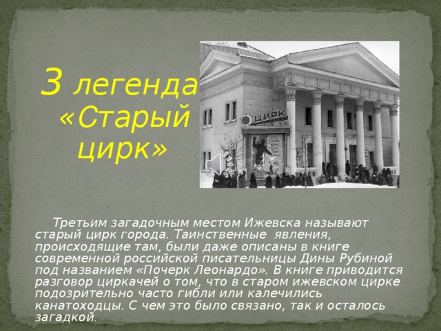 3 легенда  « С тарый  цирк»    Третьим загадочным местом Ижевска называют старый цирк города. Таинственные явления, происходящие там, были даже описаны в книге современной российской писательницы Дины Рубиной под названием «Почерк Леонардо». В книге приводится разговор циркачей о том, что в старом ижевском цирке подозрительно часто гибли или калечились канатоходцы. С чем это было связано, так и осталось загадкой .