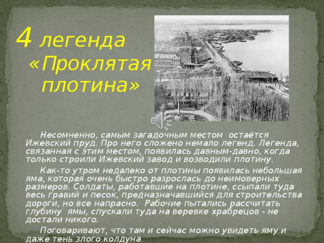 4 легенда  « П роклятая  плотина»     Несомненно, самым загадочным местом остаётся Ижевский пруд. Про него сложено немало легенд. Легенда, связанная с этим местом, появилась давным-давно, когда только строили Ижевский завод и возводили плотину.  Как-то утром недалеко от плотины появилась небольшая яма, которая очень быстро разрослась до неимоверных размеров. Солдаты, работавшие на плотине, ссыпали туда весь гравий и песок, предназначавшийся для строительства дороги, но все напрасно. Рабочие пытались рассчитать глубину ямы, спускали туда на веревке храбрецов - не достали никого.  Поговаривают, что там и сейчас можно увидеть яму и даже тень злого колдуна