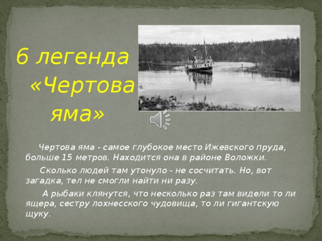 6 легенда  «Чертова  яма»   Чертова яма - самое глубокое место Ижевского пруда, больше 15 метров. Находится она в районе Воложки.  Сколько людей там утонуло - не сосчитать. Но, вот загадка, тел не смогли найти ни разу.  А рыбаки клянутся, что несколько раз там видели то ли ящера, сестру лохнесского чудовища, то ли гигантскую щуку.