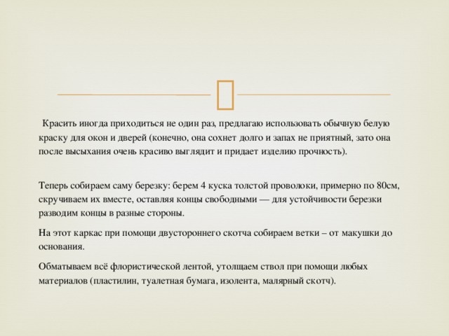   Красить иногда приходиться не один раз, предлагаю использовать обычную белую краску для окон и дверей (конечно, она сохнет долго и запах не приятный, зато она после высыхания очень красиво выглядит и придает изделию прочность).  Теперь собираем саму березку: берем 4 куска толстой проволоки, примерно по 80см, скручиваем их вместе, оставляя концы свободными — для устойчивости березки разводим концы в разные стороны. На этот каркас при помощи двустороннего скотча собираем ветки – от макушки до основания. Обматываем всё флористической лентой, утолщаем ствол при помощи любых материалов (пластилин, туалетная бумага, изолента, малярный скотч).