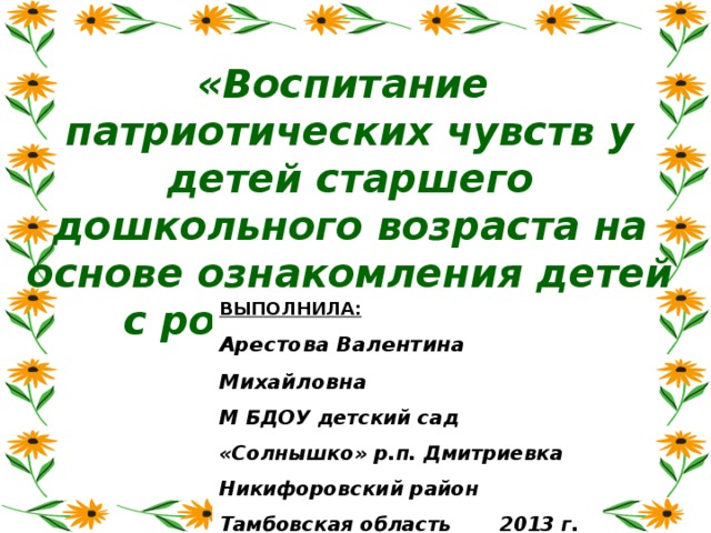 «Воспитание патриотических чувств у детей старшего дошкольного возраста на основе ознакомления детей с родным краем …» ВЫПОЛНИЛА:  Арестова Валентина Михайловна М БДОУ детский сад «Солнышко» р.п. Дмитриевка Никифоровский район Тамбовская область 2013 г.