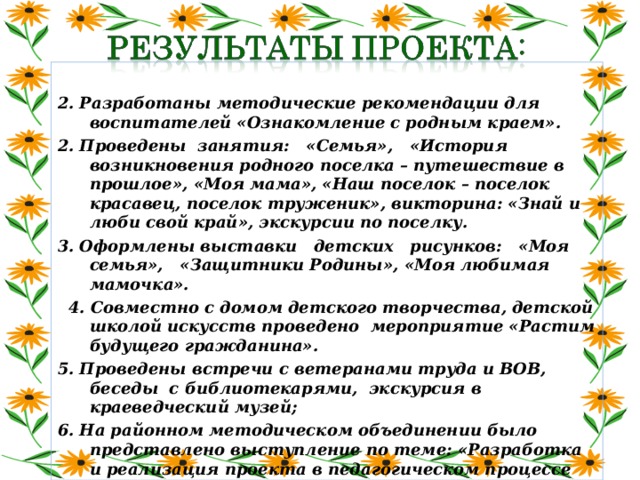 2. Разработаны методические рекомендации для воспитателей «Ознакомление с родным краем». 2. Проведены занятия: «Семья», «История возникновения родного поселка – путешествие в прошлое», «Моя мама», «Наш поселок – поселок красавец, поселок труженик», викторина: «Знай и люби свой край», экскурсии по поселку. 3. Оформлены выставки детских рисунков: «Моя семья», «Защитники Родины», «Моя любимая мамочка».  4. Совместно с домом детского творчества, детской школой искусств проведено мероприятие «Растим будущего гражданина». 5. Проведены встречи с ветеранами труда и ВОВ, беседы с библиотекарями, экскурсия в краеведческий музей; 6. На районном методическом объединении было представлено выступление по теме: «Разработка и реализация проекта в педагогическом процессе ДОУ».