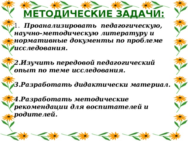 МЕТОДИЧЕСКИЕ ЗАДАЧИ: 1. Проанализировать педагогическую, научно-методическую литературу и нормативные документы по проблеме исследования.  2.Изучить передовой педагогический опыт по теме исследования.  3.Разработать дидактически материал.  4.Разработать методические рекомендации для воспитателей и родителей.