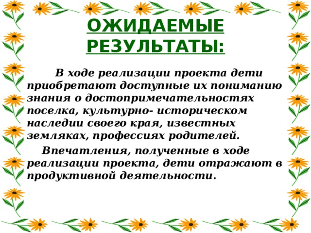 ОЖИДАЕМЫЕ РЕЗУЛЬТАТЫ:  В ходе реализации проекта дети приобретают доступные их пониманию знания о достопримечательностях поселка, культурно- историческом наследии своего края, известных земляках, профессиях родителей. Впечатления, полученные в ходе реализации проекта, дети отражают в продуктивной деятельности.