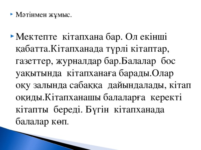 Мәтінмен жұмыс.  Мектепте кітапхана бар. Ол екінші қабатта.Кітапханада түрлі кітаптар, газеттер, журналдар бар.Балалар бос уақытында кітапханаға барады.Олар оқу залында сабаққа дайындалады, кітап оқиды.Кітапханашы балаларға керекті кітапты береді. Бүгін кітапханада балалар көп .