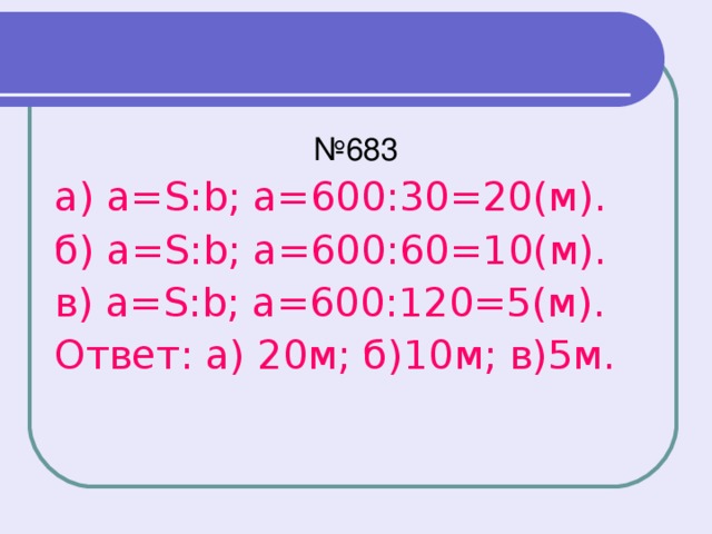 № 683 а) a=S:b; а=600:30=20(м). б) a=S:b; а=600:60=10(м). в) a=S:b; а=600:120=5(м). Ответ: а) 20м; б)10м; в)5м.