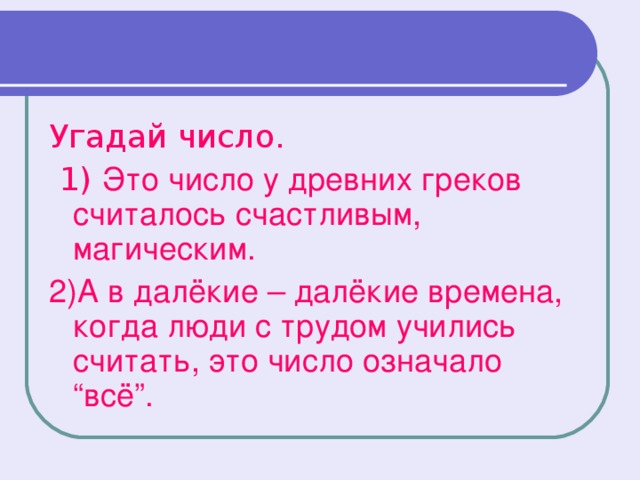 Угадай число.  1) Это число у древних греков считалось счастливым, магическим. 2)А в далёкие – далёкие времена, когда люди с трудом учились считать, это число означало “всё”.