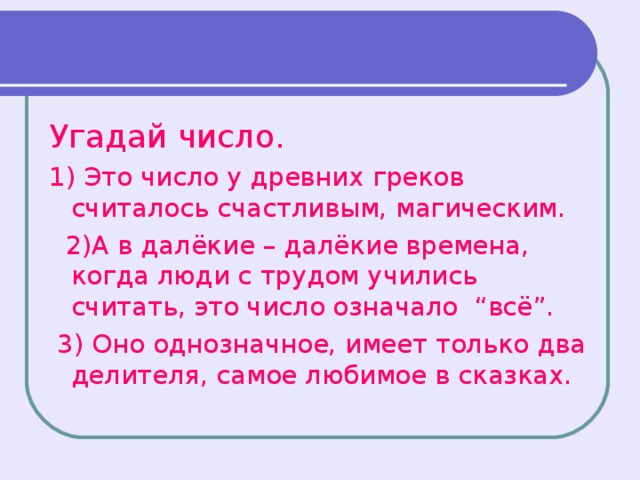 Угадай число. 1) Это число у древних греков считалось счастливым, магическим.  2)А в далёкие – далёкие времена, когда люди с трудом учились считать, это число означало “всё”.  3) Оно однозначное, имеет только два делителя, самое любимое в сказках.