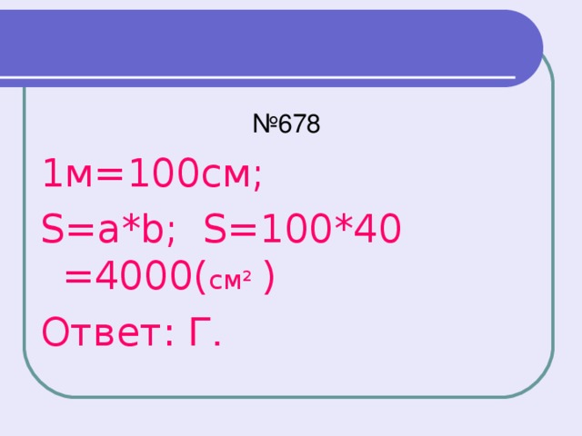 № 678 1м=100см; S=a*b; S=100*40 =4000( см² ) Ответ: Г.