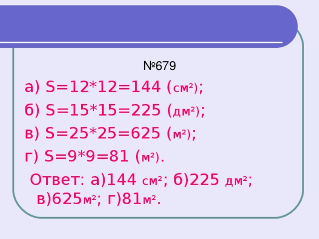 № 679 а) S=12*12=144 ( см²) ; б) S=15*15=225 ( дм²) ; в) S=25*25=625 ( м²) ; г) S=9*9=81 ( м²) .  Ответ: а)144 см² ; б)225 дм² ; в)625 м² ; г)81 м² .