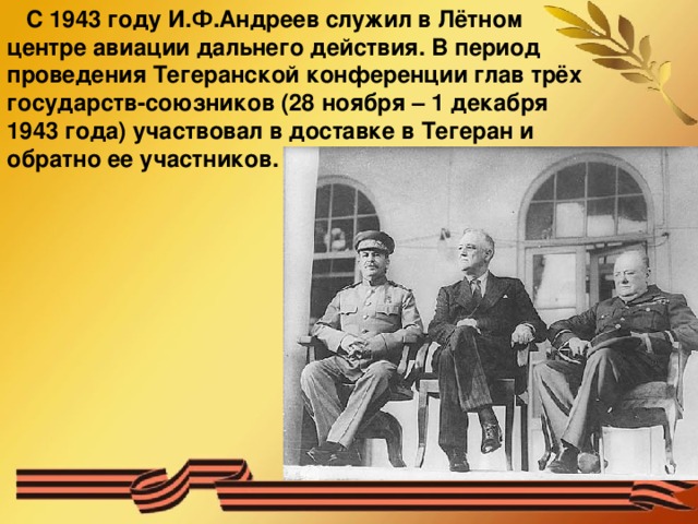 С 1943 году И.Ф.Андреев служил в Лётном центре авиации дальнего действия. В период проведения Тегеранской конференции глав трёх государств-союзников (28 ноября – 1 декабря 1943 года) участвовал в доставке в Тегеран и обратно ее участников.