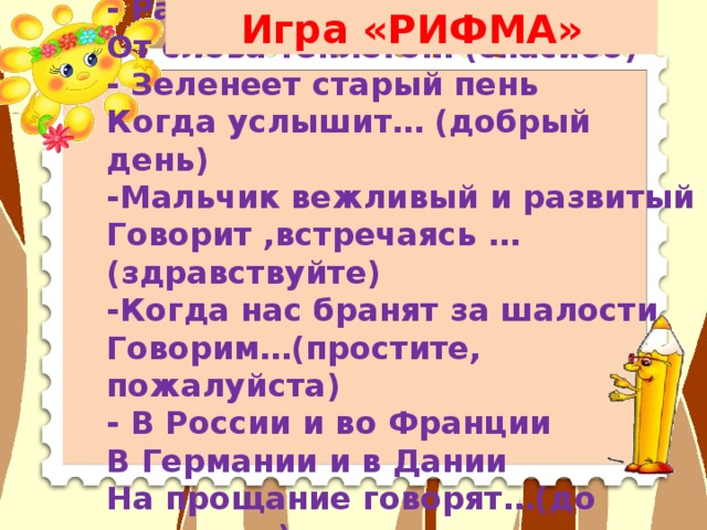 - Растает ледяная глыба От слова тёплого… (спасибо) - Зеленеет старый пень Когда услышит… (добрый день) -Мальчик вежливый и развитый Говорит ,встречаясь … (здравствуйте) -Когда нас бранят за шалости Говорим…(простите, пожалуйста) - В России и во Франции В Германии и в Дании На прощание говорят…(до свидания) Игра «РИФМА»