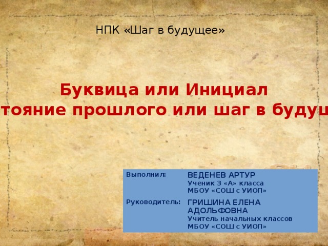 НПК «Шаг в будущее» Буквица или Инициал  -достояние прошлого или шаг в будущее? Выполнил: Руководитель:  ВЕДЕНЕВ АРТУР ГРИШИНА ЕЛЕНА АДОЛЬФОВНА Ученик 3 «А» класса МБОУ «СОШ с УИОП» Учитель начальных классов МБОУ «СОШ с УИОП»