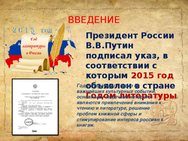 ВВЕДЕНИЕ Президент России В.В.Путин подписал указ, в соответствии с которым 2015 год объявлен в стране  Годом литературы Год литературы – одно из важнейших культурных событий, основными задачами которого являются привлечение внимания к чтению и литературе, решение проблем книжной сферы и стимулирование интереса россиян к книгам.