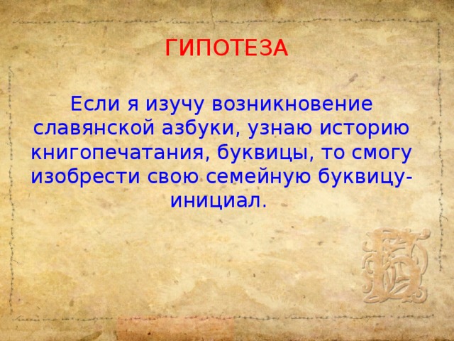 ГИПОТЕЗА Если я изучу возникновение славянской азбуки, узнаю историю книгопечатания, буквицы, то смогу изобрести свою семейную буквицу-инициал.