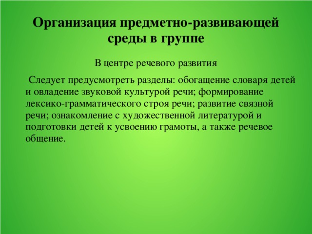 Организация предметно-развивающей среды в группе В центре речевого развития    Следует предусмотреть разделы: обогащение словаря детей и овладение звуковой культурой речи; формирование лексико-грамматического строя речи; развитие связной речи; ознакомление с художественной литературой и подготовки детей к усвоению грамоты, а также речевое общение.