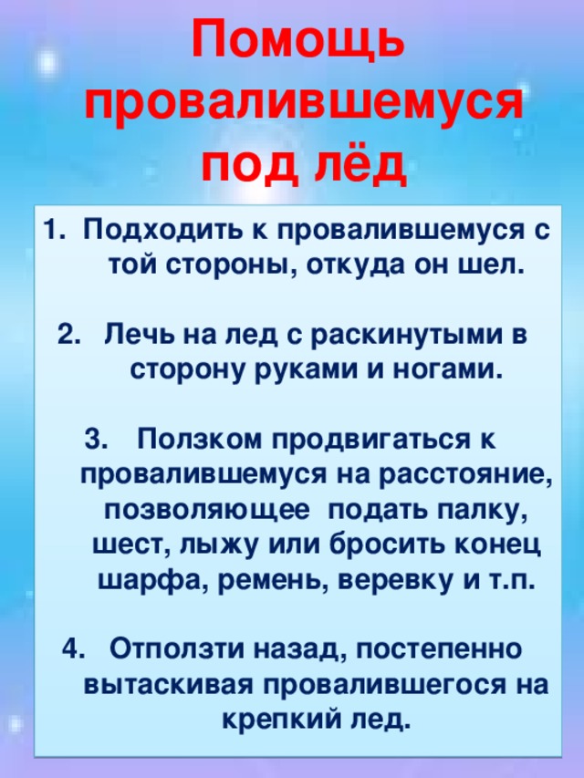 Помощь  провалившемуся  под лёд Подходить к провалившемуся с той стороны, откуда он шел.  Лечь на лед с раскинутыми в сторону руками и ногами.  Ползком продвигаться к провалившемуся на расстояние, позволяющее подать палку, шест, лыжу или бросить конец шарфа, ремень, веревку и т.п.