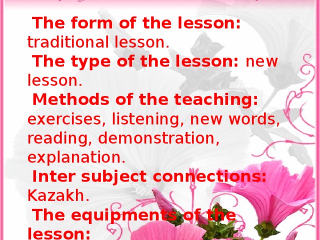 The form of the lesson: traditional lesson. The type of the lesson: new lesson. Methods of the teaching: exercises, listening, new words, reading, demonstration, explanation. Inter subject connections: Kazakh. The equipments of the lesson: Visual aids: posters ,tape-recorder CD, vocabulary cards, balloon and ball Literature: Way Ahead3