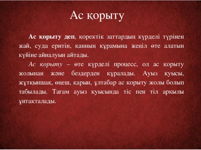 Ас қорыту Ас қорыту деп , қоректік заттардың күрделі түрінен жай, суда еритін, қанның құрамына жеңіл өте алатын күйіне айналуын айтады.  Ас қорыту – өте күрделі процесс, ол ас қорыту жолынан және бездерден құралады. Ауыз қуысы, жұтқыншақ, өңеш, қарын, ұлтабар ас қорыту жолы болып табылады. Тағам ауыз қуысында тіс пен тіл арқылы ұнтақталады.