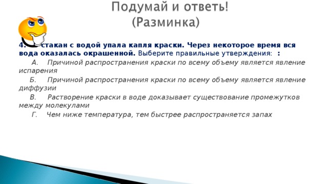 4. В стакан с водой упала капля краски. Через некоторое время вся вода оказалась окрашенной. Выберите правильные утверждения: :  А. Причиной распространения краски по всему объему является явление испарения  Б. Причиной распространения краски по всему объему является явление диффузии  В. Растворение краски в воде доказывает существование промежутков между молекулами  Г. Чем ниже температура, тем быстрее распространяется запах