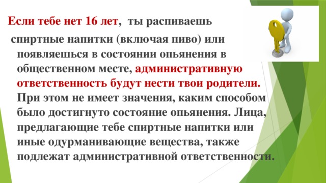 Если тебе нет 16 лет , ты распиваешь  спиртные напитки (включая пиво) или появляешься в состоянии опьянения в общественном месте, административную ответственность будут нести твои родители. При этом не имеет значения, каким способом было достигнуто состояние опьянения. Лица, предлагающие тебе спиртные напитки или иные одурманивающие вещества, также подлежат административной ответственности.