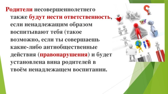 Родители несовершеннолетнего также будут нести ответственность , если ненадлежащим образом воспитывают тебя (такое возможно, если ты совершаешь какие-либо антиобщественные действия ( правонарушения ) и будет установлена вина родителей в твоём ненадлежащем воспитании.