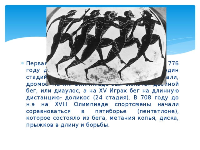 Первая известная Олимпиада состоялась в 776 году до н.э. в ее программе был бег на один стадий (192, 27м), или , как тогда его называли, дромос. На XIV Олимпиаде был включен двойной бег, или диаулос, а на XV Играх бег на длинную дистанцию- доликос (24 стадия). В 708 году до н.э на XVIII Олимпиаде спортсмены начали соревноваться в пятиборье (пентатлоне), которое состояло из бега, метания копья, диска, прыжков в длину и борьбы.