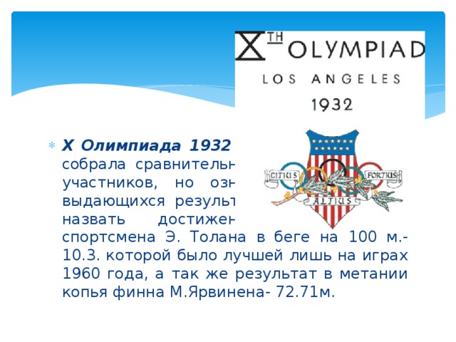 X Олимпиада 1932 год в Лос-Анжелесе собрала сравнительно не большое число участников, но ознаменовалась рядом выдающихся результатов. Из них нужно назвать достижения негритянского спортсмена Э. Толана в беге на 100 м.- 10.3. которой было лучшей лишь на играх 1960 года, а так же результат в метании копья финна М.Ярвинена- 72.71м.