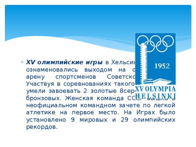 XV олимпийские игры в Хельсинки 1952 год ознаменовались выходом на олимпийскую арену спортсменов Советского Союза. Участвуя в соревнованиях такого масштаба с умели завоевать 2 золотые 8серебряных и 7 бронзовых. Женская команда СССР вышла в неофициальном командном зачете по легкой атлетике на первое место. На Играх было установлено 9 мировых и 29 олимпийских рекордов.