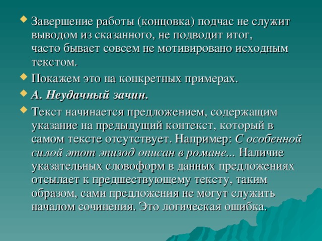 Завершение работы (концовка) подчас не служит выводом из сказанного, не подводит итог, часто бывает совсем не мотивировано исходным текстом. Покажем это на конкретных примерах. А. Неудачный зачин. Текст начинается предложением, содержащим указание на предыдущий контекст, который в самом тексте отсутствует. Например: С особенной силой этот эпизод описан в романе... Наличие указательных словоформ в данных предложениях отсылает к предшествующему тексту, таким образом, сами предложения не могут служить началом сочинения. Это логическая ошибка.