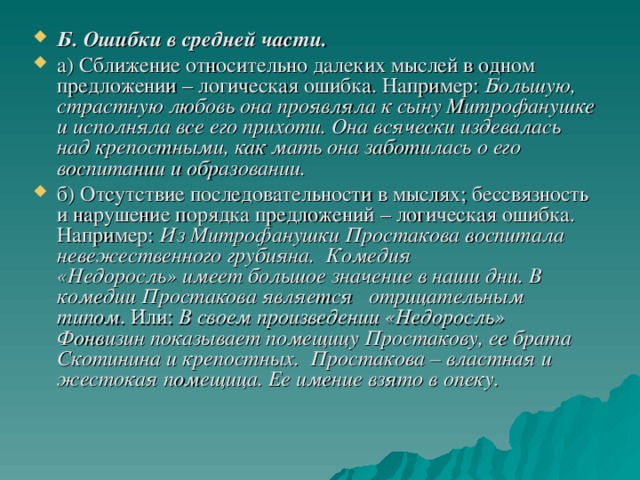 Б. Ошибки в средней части. а) Сближение относительно далеких мыслей в одном предложении – логическая ошибка. Например: Большую, страстную любовь она проявляла к сыну Митрофанушке и исполняла все его прихоти. Она всячески издевалась над крепостными, как мать она заботилась о его воспитании и образовании. б) Отсутствие последовательности в мыслях; бессвязность и нарушение порядка предложений – логическая ошибка. Например: Из Митрофанушки Простакова воспитала невежественного грубияна.  Комедия «Недоросль» имеет большое значение в наши дни. В комедии Простакова является   отрицательным   типом . Или:  В своем произведении «Недоросль» Фонвизин показывает помещицу Простакову, ее брата Скотинина и крепостных.  Простакова – властная и жестокая помещица. Ее имение взято в опеку.