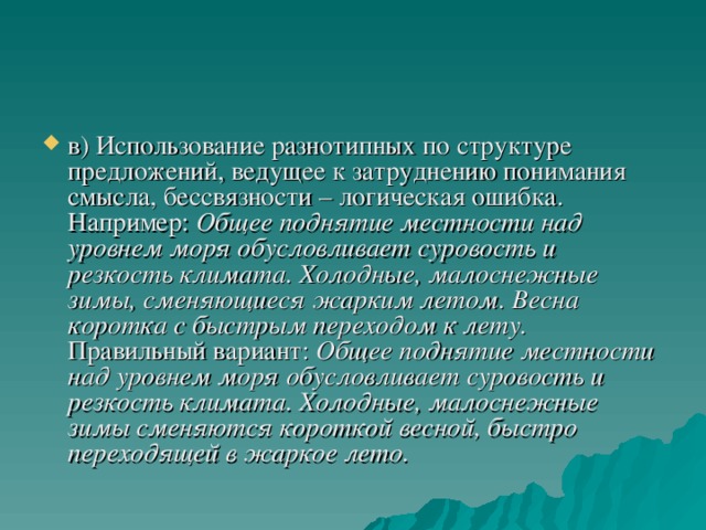 в) Использование разнотипных по структуре предложений, ведущее к затруднению понимания смысла, бессвязности – логическая ошибка. Например: Общее поднятие местности над уровнем моря обусловливает суровость и резкость климата. Холодные, малоснежные зимы, сменяющиеся жарким летом. Весна коротка с быстрым переходом к лету.  Правильный вариант: Общее поднятие местности над уровнем моря обусловливает суровость и резкость климата. Холодные, малоснежные зимы сменяются короткой весной, быстро переходящей в жаркое лето.