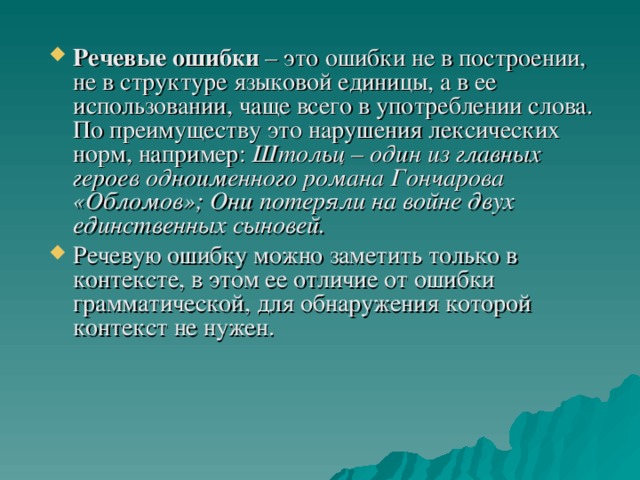 Речевые ошибки – это ошибки не в построении, не в структуре языковой единицы, а в ее использовании, чаще всего в употреблении слова. По преимуществу это нарушения лексических норм, например: Штольц – один из главных героев одноименного романа Гончарова «Обломов»; Они потеряли на войне двух единственных сыновей.  Речевую ошибку можно заметить только в контексте, в этом ее отличие от ошибки грамматической, для обнаружения которой контекст не нужен.