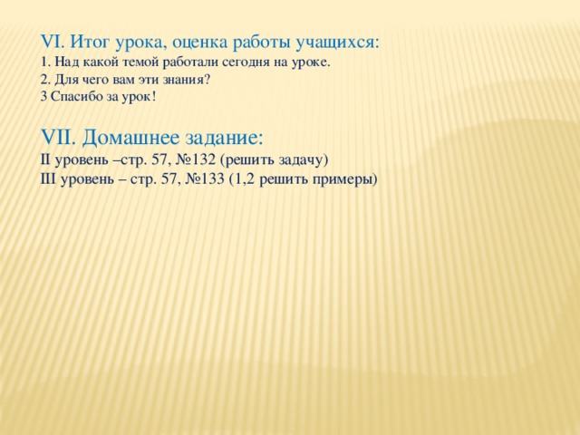 VI. Итог урока, оценка работы учащихся:  1. Над какой темой работали сегодня на уроке.  2. Для чего вам эти знания?  3 Спасибо за урок! VII. Домашнее задание: II уровень –стр. 57, №132 (решить задачу) III уровень – стр. 57, №133 (1,2 решить примеры)