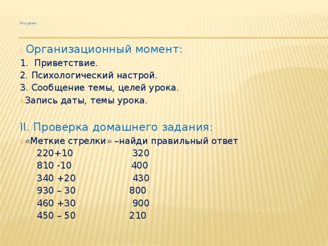 Ход урока:    Организационный момент: 1. Приветствие. 2. Психологический настрой. 3. Сообщение темы, целей урока. Запись даты, темы урока. II. Проверка домашнего задания: «Меткие стрелки» –найди правильный ответ  220+10 320  810 -10 400  340 +20 430  930 – 30 800  460 +30 900  450 – 50 210