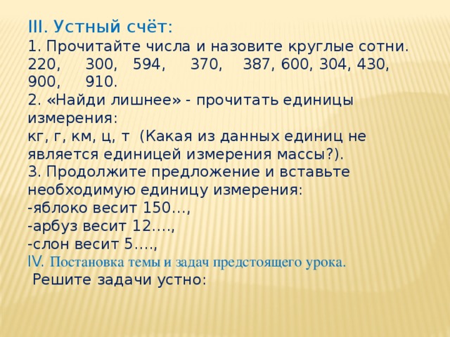 III. Устный счёт:  1. Прочитайте числа и назовите круглые сотни.  220, 300, 594, 370, 387, 600, 304, 430, 900, 910. 2. «Найди лишнее» - прочитать единицы измерения: кг, г, км, ц, т (Какая из данных единиц не является единицей измерения массы?). 3. Продолжите предложение и вставьте необходимую единицу измерения: -яблоко весит 150…, -арбуз весит 12…., -слон весит 5…., IV. Постановка темы и задач предстоящего урока.  Решите задачи устно: