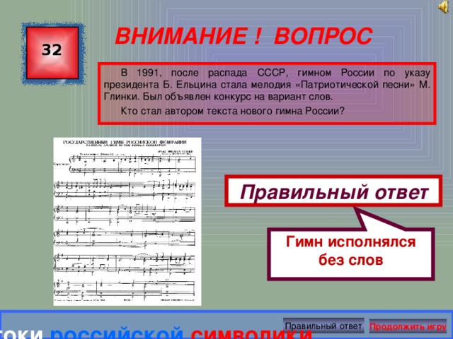 Гимн исполнялся без слов ВНИМАНИЕ ! ВОПРОС 32 В 1991, после распада СССР, гимном России по указу президента Б. Ельцина стала мелодия «Патриотической песни» М. Глинки. Был объявлен конкурс на вариант слов. Кто стал автором текста нового гимна России? Правильный ответ Правильный ответ Знатоки  российской  символики Продолжить игру