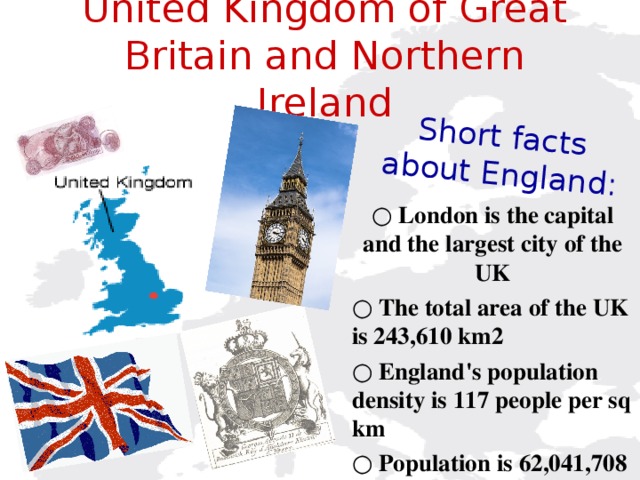 Short facts  about England: United Kingdom of Great Britain and Northern Ireland    ○ London is the capital and the largest city of the UK ○ The total area of the UK is 243,610 km2 ○ England's population density is 117 people per sq km ○ Population is 62,041,708 people