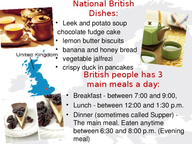 National British Dishes:    Leek and potato soup  chocolate fudge cake lemon butter biscuits banana and honey bread vegetable jalfrezi crispy duck in pancakes  British people has 3 main meals a day:   