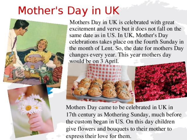 Mother's Day in UK  Mothers Day in UK is celebrated with great excitement and verve but it does not fall on the same date as in US. In UK, Mother's Day celebrations takes place on the fourth Sunday in the month of Lent.  So, the date for mothers Day changes every year. This year mothers day would be on 3 April. Mothers Day came to be celebrated in UK in 17th century as Mothering Sunday, much before the custom began in US. On this day children give flowers and bouquets to their mother to express their love for them.