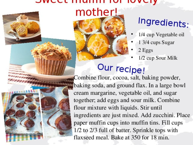 Our  recipe!    Ingredients:     Sweet muffin for lovely mother!    1/4 cup Vegetable oil 1 3/4 cups Sugar 2 Eggs 1/2 cup Sour Milk  Combine flour, cocoa, salt, baking powder, baking soda, and ground flax. In a large bowl cream margarine, vegetable oil, and sugar together; add eggs and sour milk. Combine flour mixture with liquids. Stir until ingredients are just mixed. Add zucchini. Place paper muffin cups into muffin tins. Fill cups 1/2 to 2/3 full of batter. Sprinkle tops with flaxseed meal. Bake at 350 for 18 min.