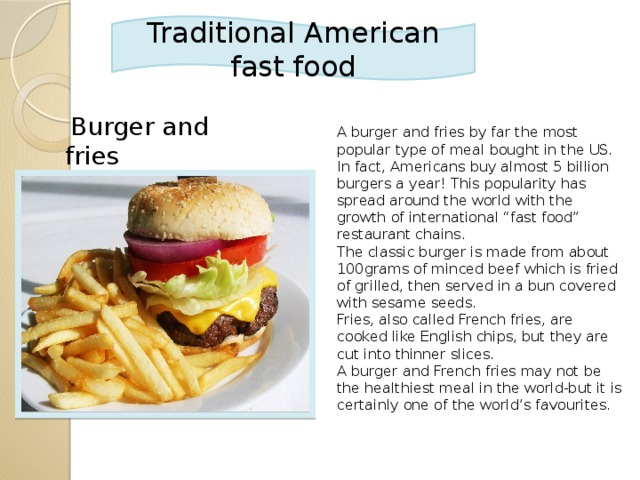 Traditional American fast food  Burger and fries A burger and fries by far the most popular type of meal bought in the US. In fact, Americans buy almost 5 billion burgers a year! This popularity has spread around the world with the growth of international “fast food” restaurant chains. The classic burger is made from about 100grams of minced beef which is fried of grilled, then served in a bun covered with sesame seeds. Fries, also called French fries, are cooked like English chips, but they are cut into thinner slices. A burger and French fries may not be the healthiest meal in the world-but it is certainly one of the world’s favourites.