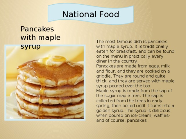 National Food Pancakes with maple syrup The most famous dish is pancakes with maple syrup. It is traditionally eaten for breakfast, and can be found on the menu in practically every diner in the country. Pancakes are made from eggs, milk and flour, and they are cooked on a griddle. They are round and quite thick, and they are served with maple syrup poured over the top. Maple syrup is made from the sap of the sugar maple tree. The sap is collected from the trees in early spring, then boiled until it turns into a golden syrup. The syrup is delicious when poured on ice-cream, waffles- and of course, pancakes.