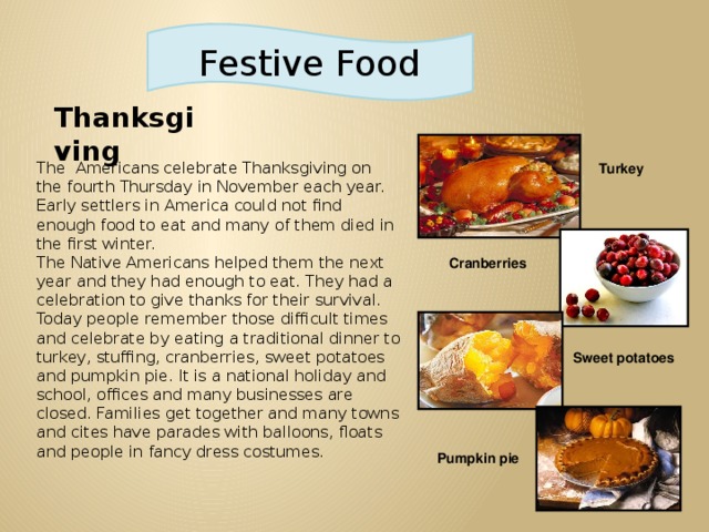 Festive Food Thanksgiving The Americans celebrate Thanksgiving on the fourth Thursday in November each year. Early settlers in America could not find enough food to eat and many of them died in the first winter. The Native Americans helped them the next year and they had enough to eat. They had a celebration to give thanks for their survival. Today people remember those difficult times and celebrate by eating a traditional dinner to turkey, stuffing, cranberries, sweet potatoes and pumpkin pie. It is a national holiday and school, offices and many businesses are closed. Families get together and many towns and cites have parades with balloons, floats and people in fancy dress costumes.  Turkey   Cranberries Sweet potatoes   Pumpkin pie   