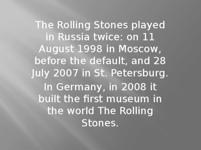 The Rolling Stones played in Russia twice: on 11 August 1998 in Moscow, before the default, and 28 July 2007 in St. Petersburg. In Germany, in 2008 it built the first museum in the world The Rolling Stones.