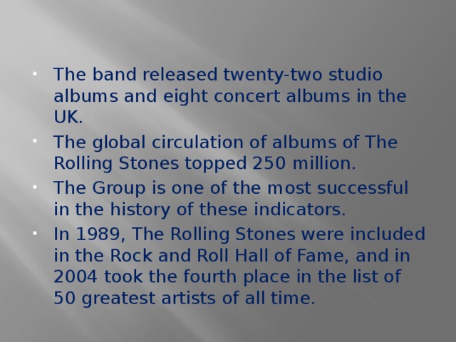 The band released twenty-two studio albums and eight concert albums in the UK. The global circulation of albums of The Rolling Stones topped 250 million. The Group is one of the most successful in the history of these indicators. In 1989, The Rolling Stones were included in the Rock and Roll Hall of Fame, and in 2004 took the fourth place in the list of 50 greatest artists of all time.