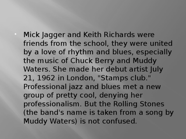 Mick Jagger and Keith Richards were friends from the school, they were united by a love of rhythm and blues, especially the music of Chuck Berry and Muddy Waters. She made her debut artist July 21, 1962 in London, 